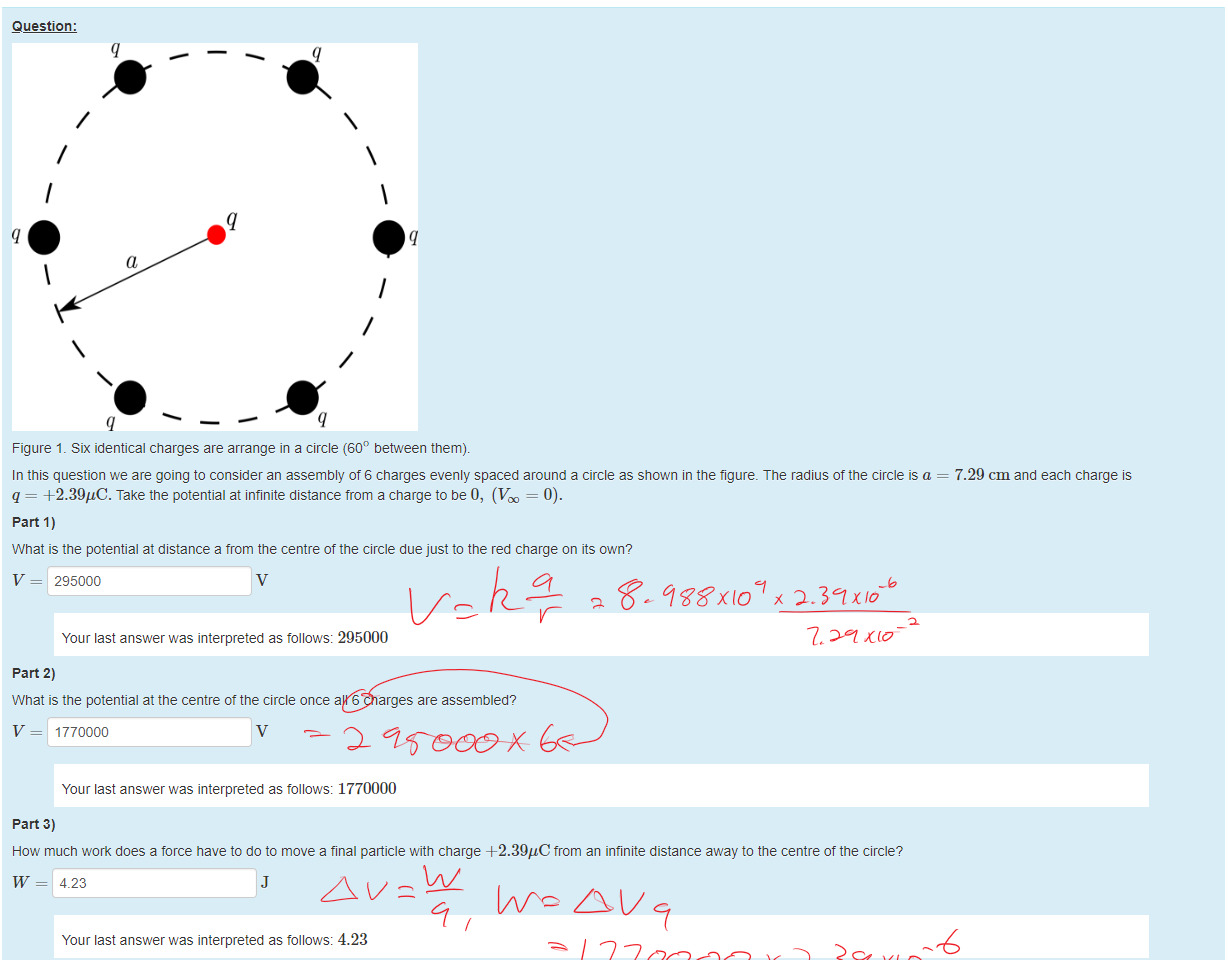 Untitled picture.png Machine generated alternative text:
Question: 
a 
Figure 1 _ Six identical charges are arrange in a circle (600 between them). 
In this question we are going to consider an assembly of 6 charges evenly spaced around a circle as shown in the figure. The radius of the circle is a — 7.29 cm and each charge is 
q = 4-2.39gC. Take the potential at infinite distance from a charge to be 0, (Vm = 0). 
part 1) 
What is the potential at distance a trom the centre of the circle due just to the red charge on its own? 
V = 295000 
Your last answer was interpreted as follows: 295000 
part 2) 
What is the potential at the centre ot the circle once all 6 charges are assembled? 
V = 1770000 
Your last answer was interpreted as follows: 1770000 
part 3) 
How much work does a force nave to do to move a final panicle with charge +2.39"C trom an infinite distance away to the centre of the circle? 
w = 4.23 
Your last answer was interpreted as follows: 4.23 
Ink Drawings
Ink Drawings
￼￼￼￼
￼
￼
￼
￼￼￼￼
￼
￼￼￼
￼
